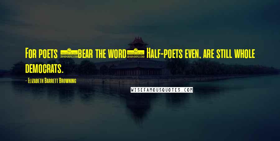 Elizabeth Barrett Browning Quotes: For poets (bear the word) Half-poets even, are still whole democrats.