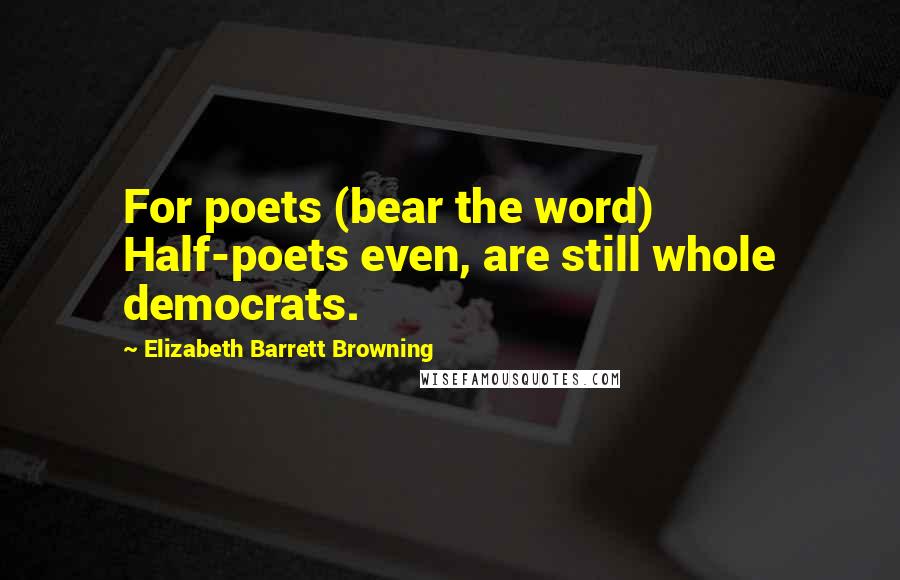 Elizabeth Barrett Browning Quotes: For poets (bear the word) Half-poets even, are still whole democrats.