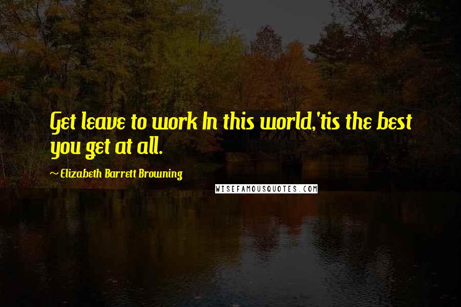Elizabeth Barrett Browning Quotes: Get leave to work In this world,'tis the best you get at all.
