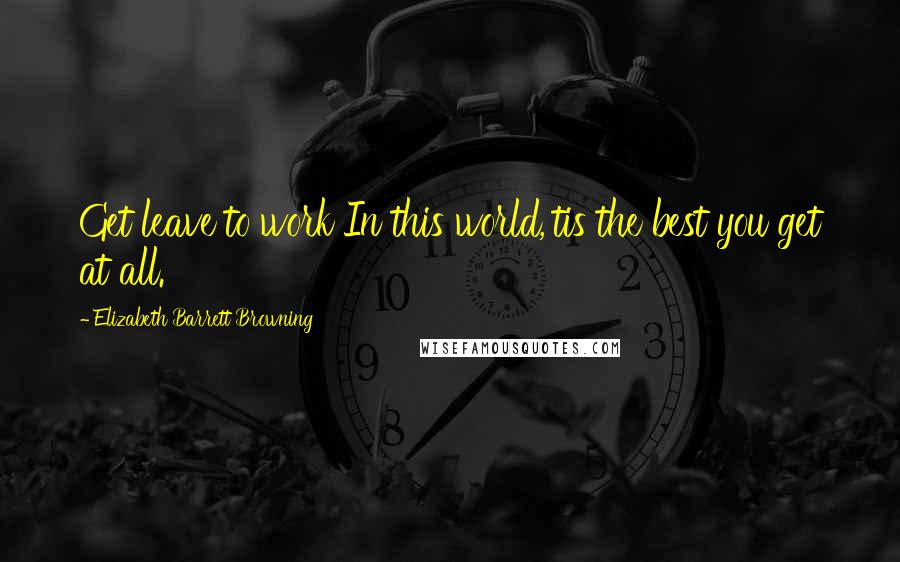 Elizabeth Barrett Browning Quotes: Get leave to work In this world,'tis the best you get at all.