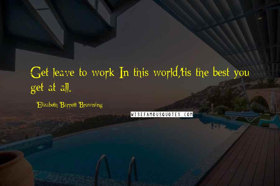 Elizabeth Barrett Browning Quotes: Get leave to work In this world,'tis the best you get at all.