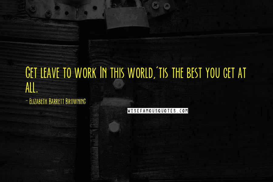 Elizabeth Barrett Browning Quotes: Get leave to work In this world,'tis the best you get at all.