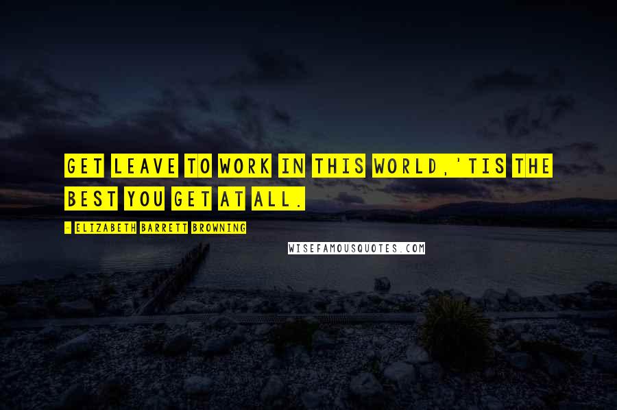 Elizabeth Barrett Browning Quotes: Get leave to work In this world,'tis the best you get at all.