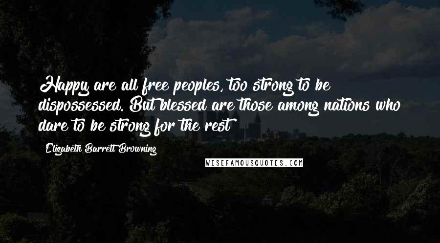 Elizabeth Barrett Browning Quotes: Happy are all free peoples, too strong to be dispossessed. But blessed are those among nations who dare to be strong for the rest!
