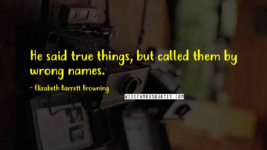 Elizabeth Barrett Browning Quotes: He said true things, but called them by wrong names.