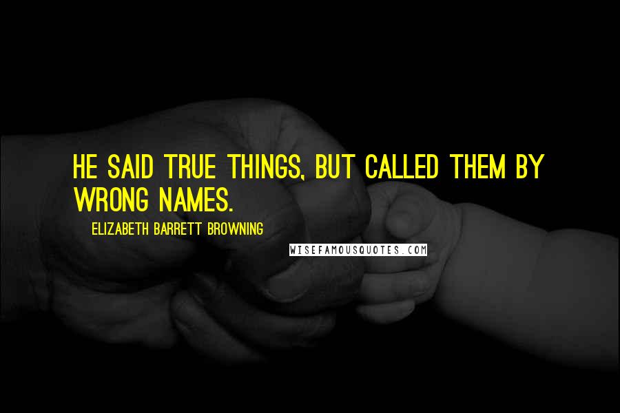 Elizabeth Barrett Browning Quotes: He said true things, but called them by wrong names.