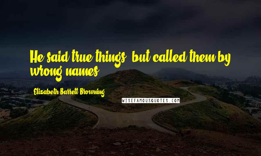 Elizabeth Barrett Browning Quotes: He said true things, but called them by wrong names.