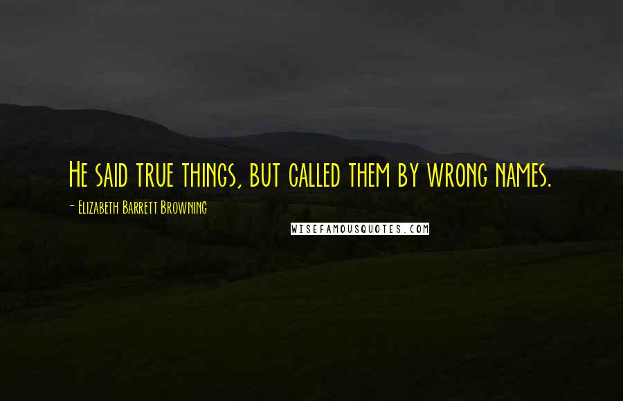 Elizabeth Barrett Browning Quotes: He said true things, but called them by wrong names.