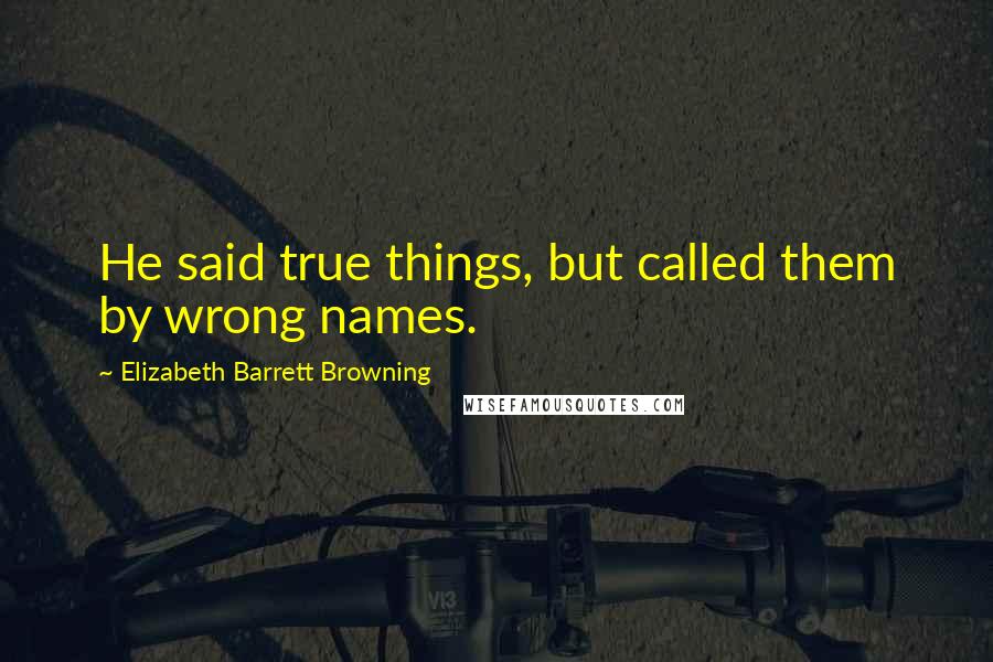 Elizabeth Barrett Browning Quotes: He said true things, but called them by wrong names.