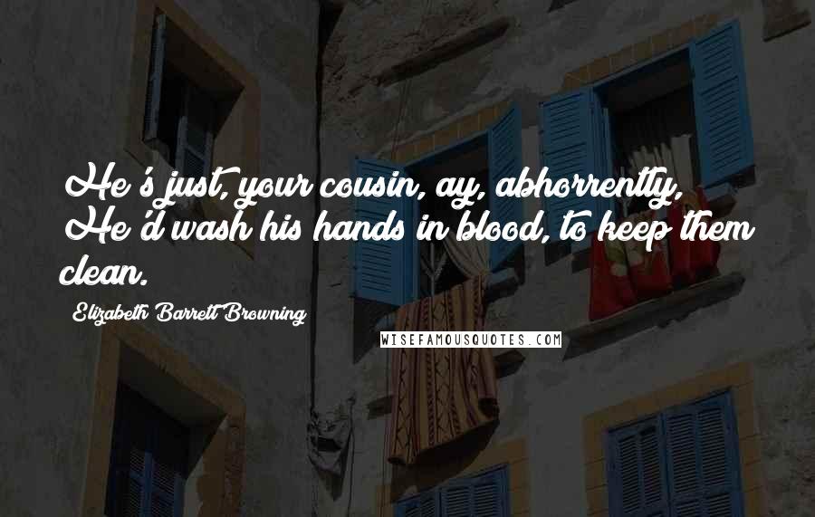 Elizabeth Barrett Browning Quotes: He's just, your cousin, ay, abhorrently, He'd wash his hands in blood, to keep them clean.