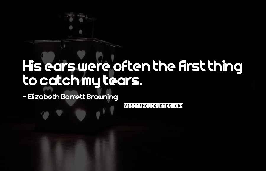 Elizabeth Barrett Browning Quotes: His ears were often the first thing to catch my tears.