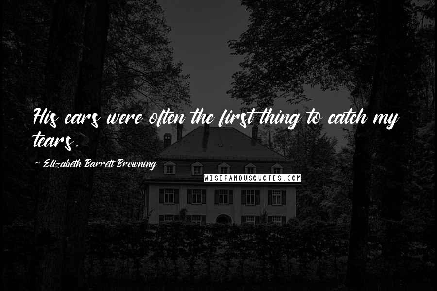 Elizabeth Barrett Browning Quotes: His ears were often the first thing to catch my tears.