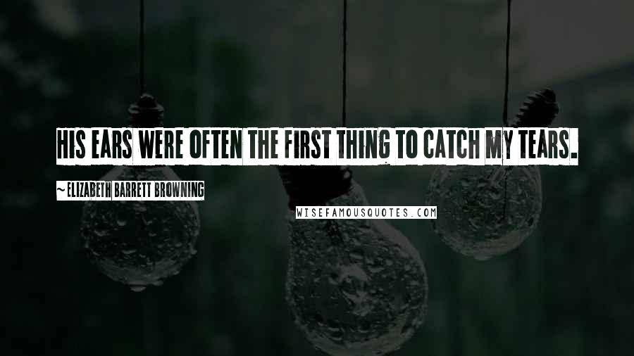 Elizabeth Barrett Browning Quotes: His ears were often the first thing to catch my tears.