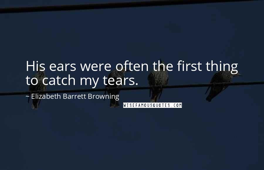 Elizabeth Barrett Browning Quotes: His ears were often the first thing to catch my tears.