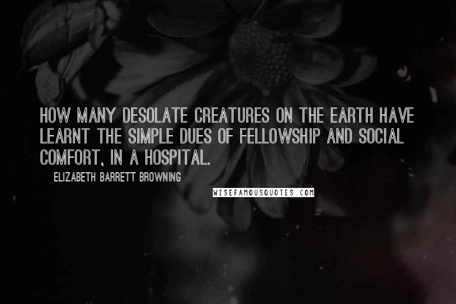 Elizabeth Barrett Browning Quotes: How many desolate creatures on the earth have learnt the simple dues of fellowship and social comfort, in a hospital.