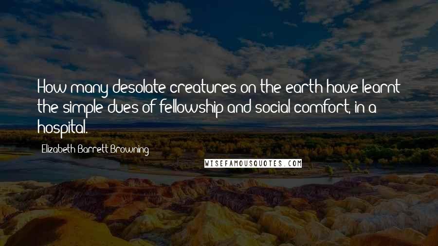 Elizabeth Barrett Browning Quotes: How many desolate creatures on the earth have learnt the simple dues of fellowship and social comfort, in a hospital.