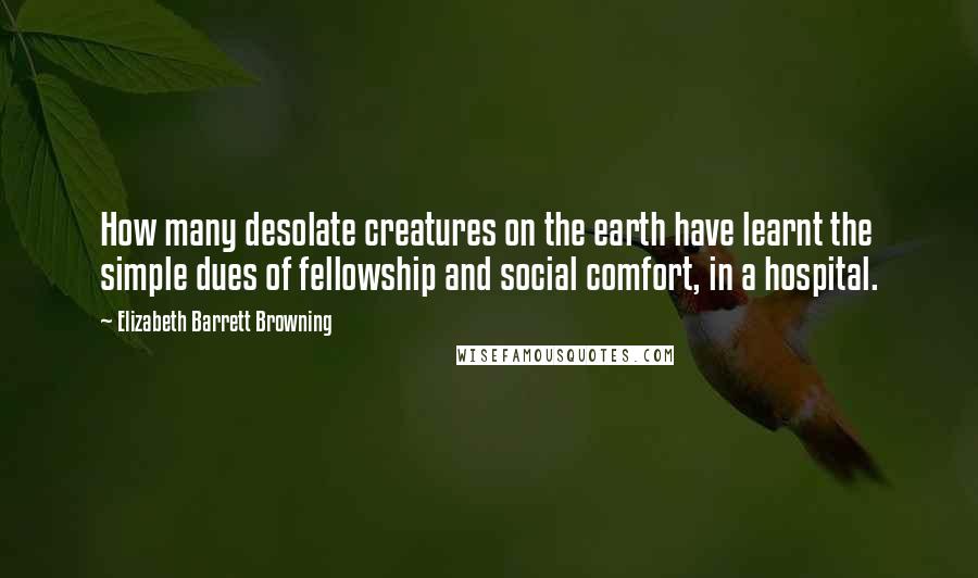 Elizabeth Barrett Browning Quotes: How many desolate creatures on the earth have learnt the simple dues of fellowship and social comfort, in a hospital.