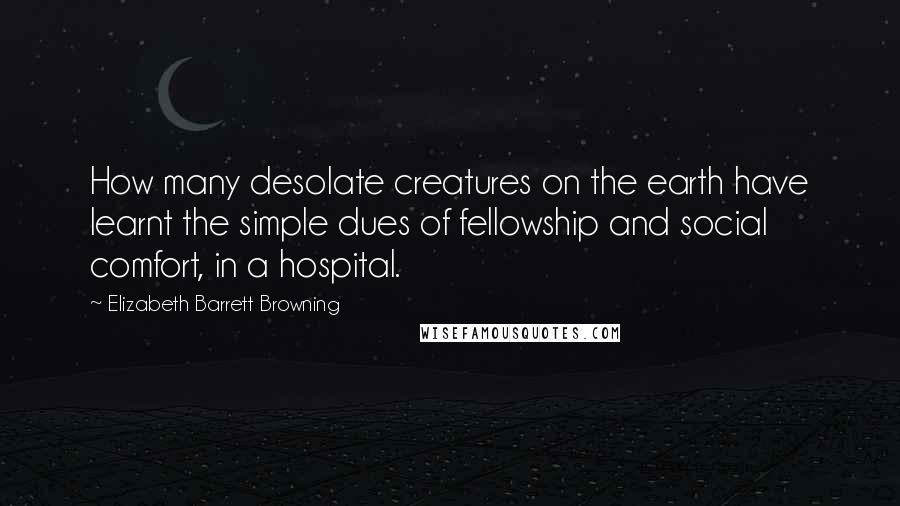 Elizabeth Barrett Browning Quotes: How many desolate creatures on the earth have learnt the simple dues of fellowship and social comfort, in a hospital.