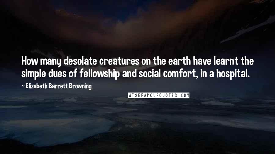 Elizabeth Barrett Browning Quotes: How many desolate creatures on the earth have learnt the simple dues of fellowship and social comfort, in a hospital.