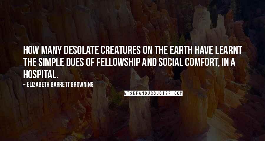 Elizabeth Barrett Browning Quotes: How many desolate creatures on the earth have learnt the simple dues of fellowship and social comfort, in a hospital.