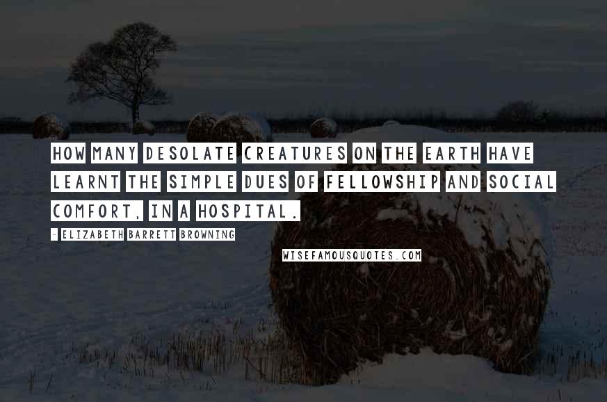 Elizabeth Barrett Browning Quotes: How many desolate creatures on the earth have learnt the simple dues of fellowship and social comfort, in a hospital.