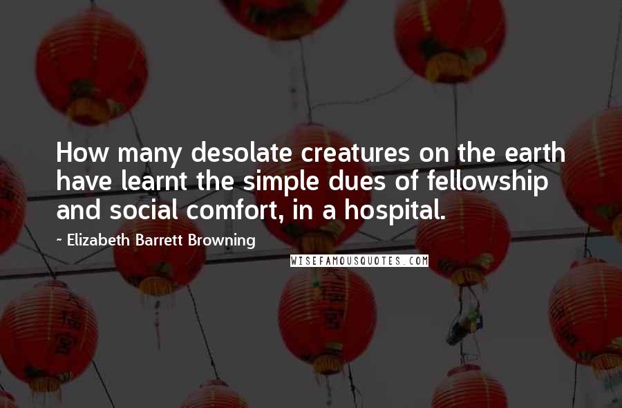 Elizabeth Barrett Browning Quotes: How many desolate creatures on the earth have learnt the simple dues of fellowship and social comfort, in a hospital.