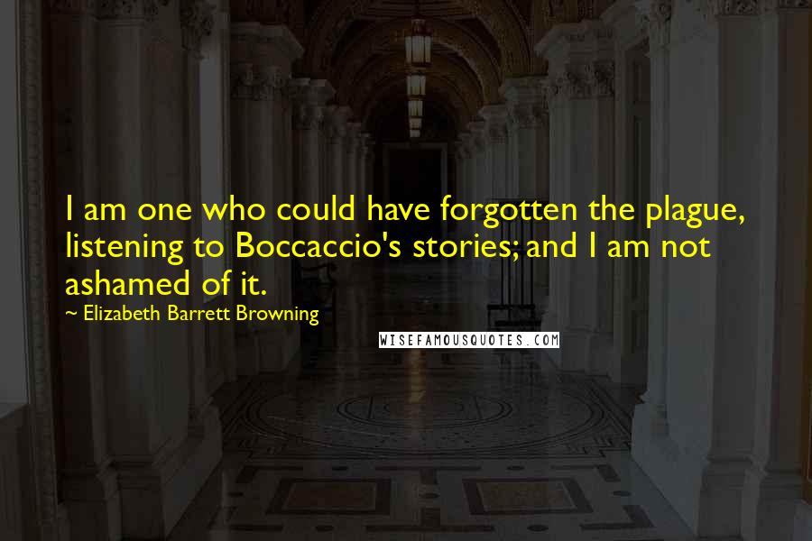 Elizabeth Barrett Browning Quotes: I am one who could have forgotten the plague, listening to Boccaccio's stories; and I am not ashamed of it.