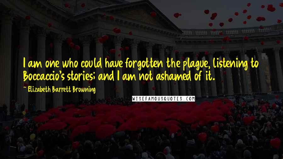 Elizabeth Barrett Browning Quotes: I am one who could have forgotten the plague, listening to Boccaccio's stories; and I am not ashamed of it.