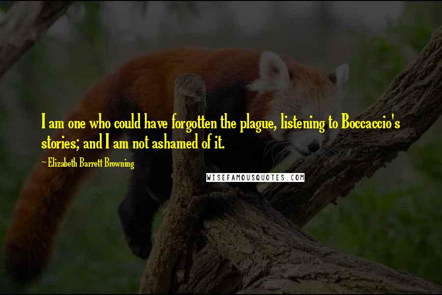 Elizabeth Barrett Browning Quotes: I am one who could have forgotten the plague, listening to Boccaccio's stories; and I am not ashamed of it.