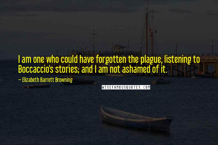 Elizabeth Barrett Browning Quotes: I am one who could have forgotten the plague, listening to Boccaccio's stories; and I am not ashamed of it.