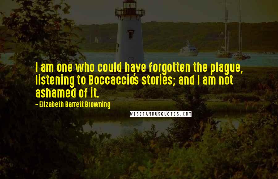 Elizabeth Barrett Browning Quotes: I am one who could have forgotten the plague, listening to Boccaccio's stories; and I am not ashamed of it.
