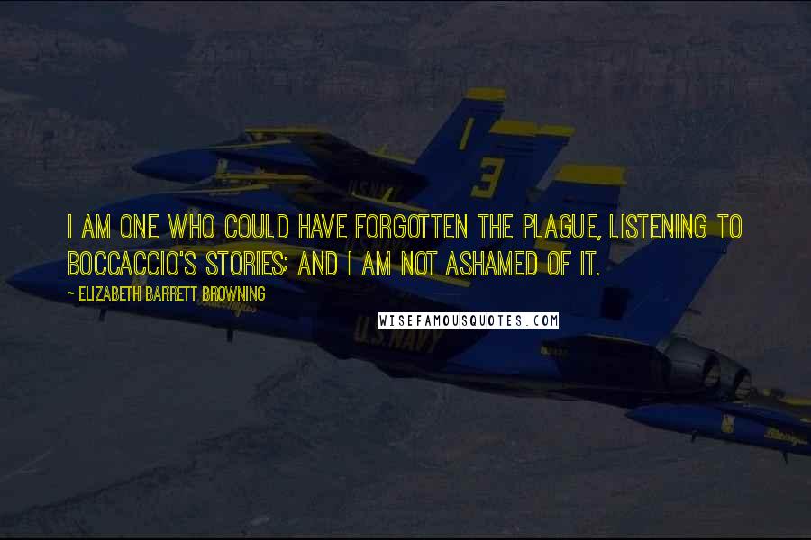 Elizabeth Barrett Browning Quotes: I am one who could have forgotten the plague, listening to Boccaccio's stories; and I am not ashamed of it.