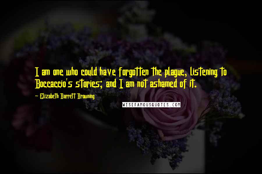 Elizabeth Barrett Browning Quotes: I am one who could have forgotten the plague, listening to Boccaccio's stories; and I am not ashamed of it.