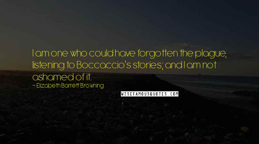 Elizabeth Barrett Browning Quotes: I am one who could have forgotten the plague, listening to Boccaccio's stories; and I am not ashamed of it.