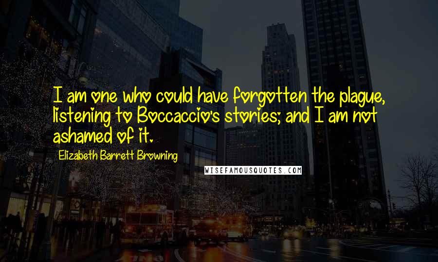 Elizabeth Barrett Browning Quotes: I am one who could have forgotten the plague, listening to Boccaccio's stories; and I am not ashamed of it.