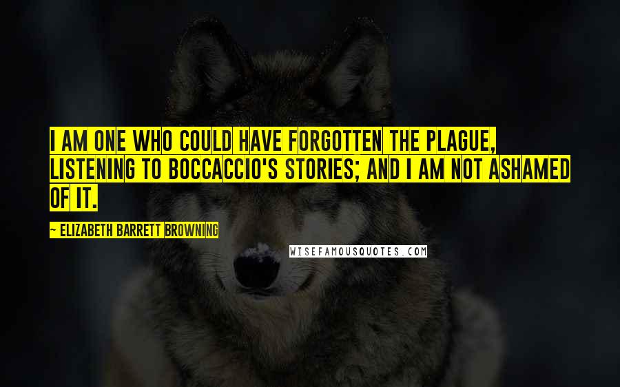 Elizabeth Barrett Browning Quotes: I am one who could have forgotten the plague, listening to Boccaccio's stories; and I am not ashamed of it.