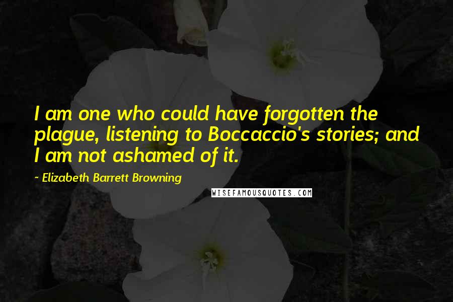 Elizabeth Barrett Browning Quotes: I am one who could have forgotten the plague, listening to Boccaccio's stories; and I am not ashamed of it.