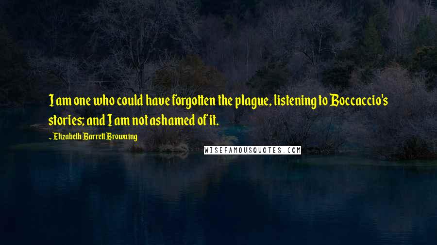 Elizabeth Barrett Browning Quotes: I am one who could have forgotten the plague, listening to Boccaccio's stories; and I am not ashamed of it.