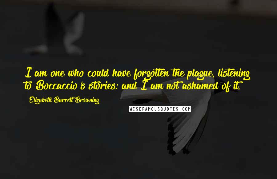 Elizabeth Barrett Browning Quotes: I am one who could have forgotten the plague, listening to Boccaccio's stories; and I am not ashamed of it.