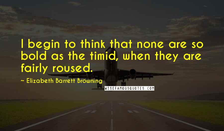 Elizabeth Barrett Browning Quotes: I begin to think that none are so bold as the timid, when they are fairly roused.