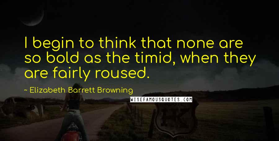 Elizabeth Barrett Browning Quotes: I begin to think that none are so bold as the timid, when they are fairly roused.