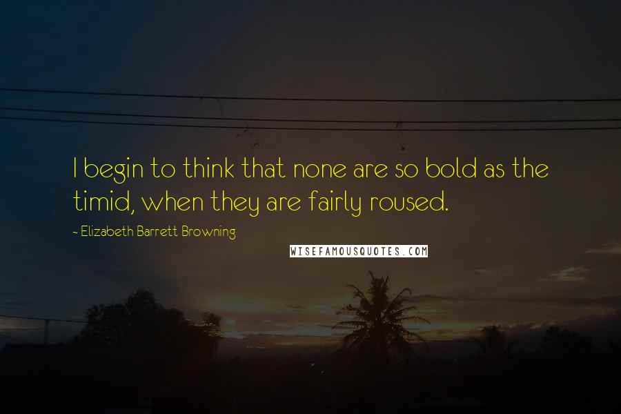 Elizabeth Barrett Browning Quotes: I begin to think that none are so bold as the timid, when they are fairly roused.