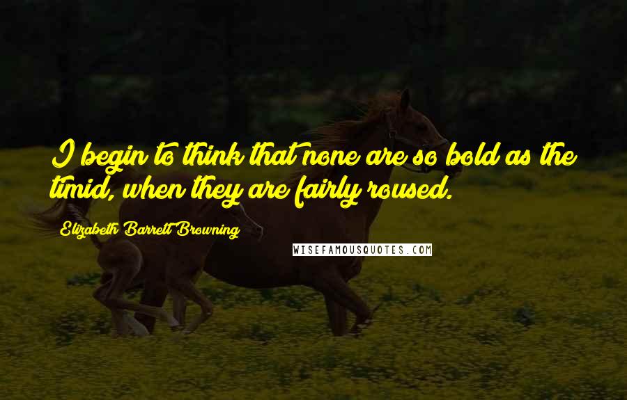 Elizabeth Barrett Browning Quotes: I begin to think that none are so bold as the timid, when they are fairly roused.