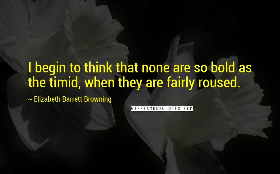 Elizabeth Barrett Browning Quotes: I begin to think that none are so bold as the timid, when they are fairly roused.