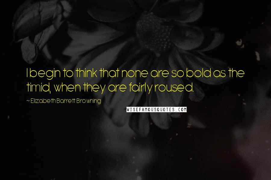 Elizabeth Barrett Browning Quotes: I begin to think that none are so bold as the timid, when they are fairly roused.