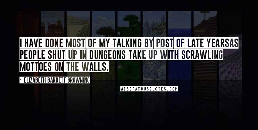 Elizabeth Barrett Browning Quotes: I have done most of my talking by post of late yearsas people shut up in dungeons take up with scrawling mottoes on the walls.