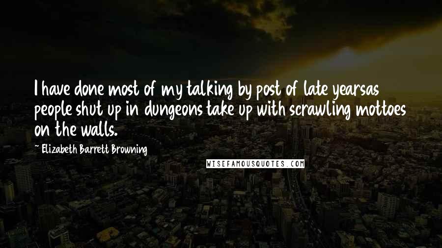 Elizabeth Barrett Browning Quotes: I have done most of my talking by post of late yearsas people shut up in dungeons take up with scrawling mottoes on the walls.