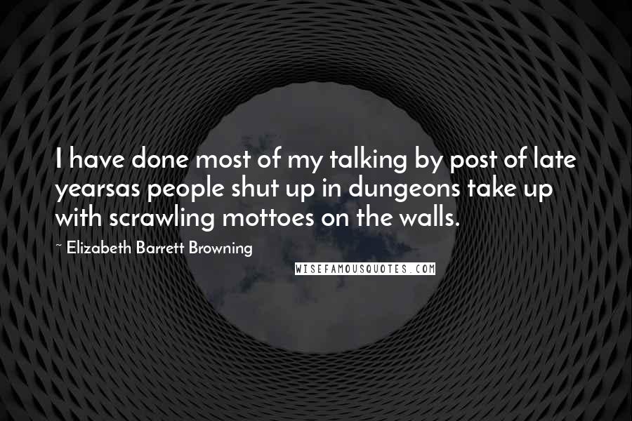 Elizabeth Barrett Browning Quotes: I have done most of my talking by post of late yearsas people shut up in dungeons take up with scrawling mottoes on the walls.