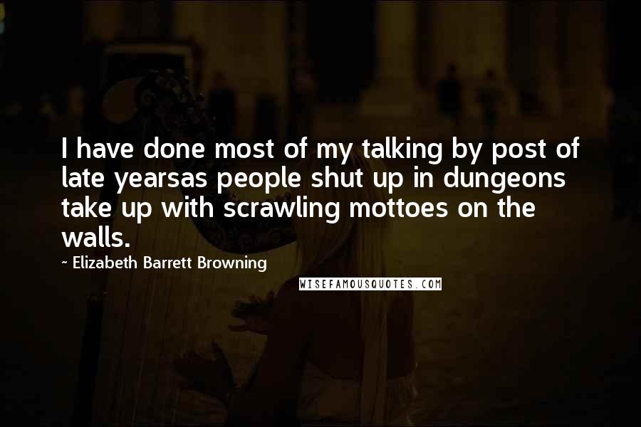 Elizabeth Barrett Browning Quotes: I have done most of my talking by post of late yearsas people shut up in dungeons take up with scrawling mottoes on the walls.