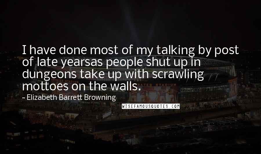 Elizabeth Barrett Browning Quotes: I have done most of my talking by post of late yearsas people shut up in dungeons take up with scrawling mottoes on the walls.